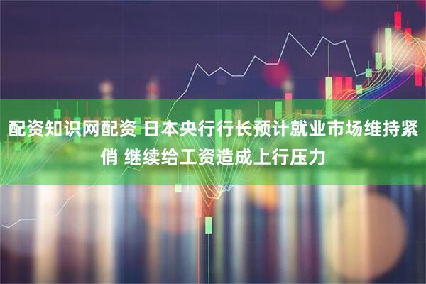 配资知识网配资 日本央行行长预计就业市场维持紧俏 继续给工资造成上行压力