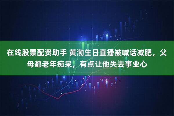 在线股票配资助手 黄渤生日直播被喊话减肥，父母都老年痴呆，有点让他失去事业心