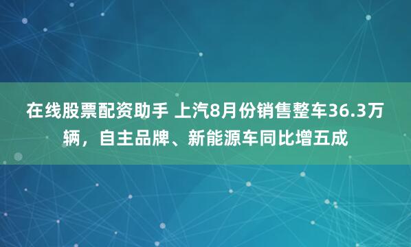 在线股票配资助手 上汽8月份销售整车36.3万辆,自主品牌、新能源车同比增五成