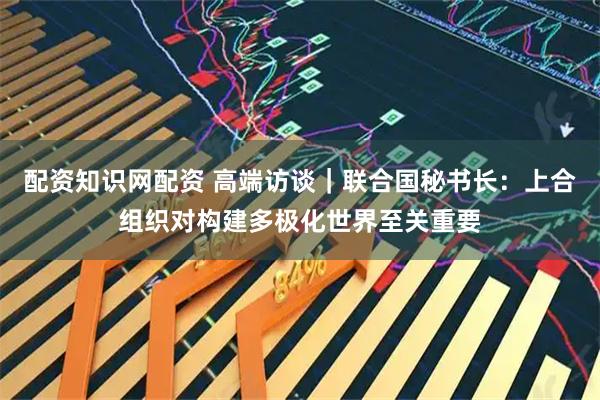 配资知识网配资 高端访谈｜联合国秘书长：上合组织对构建多极化世界至关重要