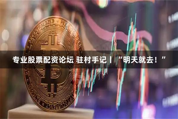 专业股票配资论坛 驻村手记丨 “明天就去！”