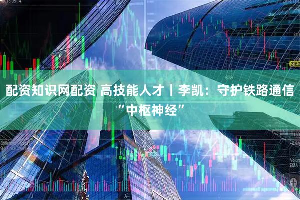 配资知识网配资 高技能人才丨李凯:守护铁路通信“中枢神经”