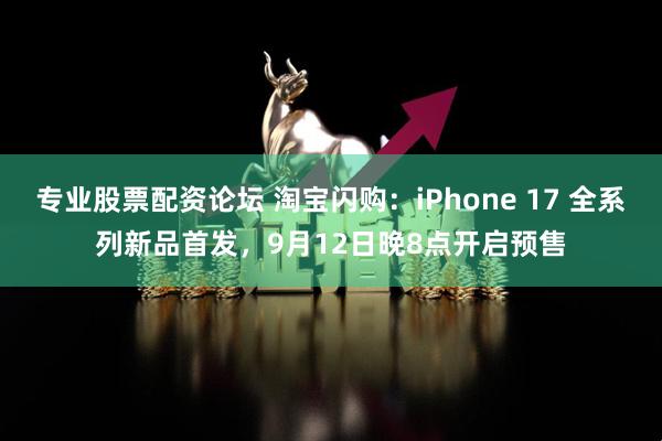 专业股票配资论坛 淘宝闪购：iPhone 17 全系列新品首发，9月12日晚8点开启预售