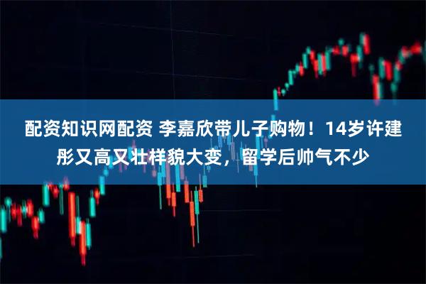 配资知识网配资 李嘉欣带儿子购物!14岁许建彤又高又壮样貌大变,留学后帅气不少