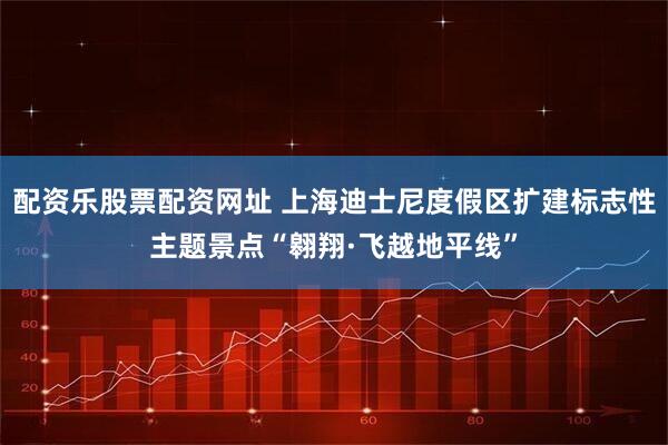 配资乐股票配资网址 上海迪士尼度假区扩建标志性主题景点“翱翔·飞越地平线”