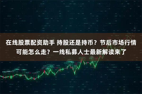 在线股票配资助手 持股还是持币?节后市场行情可能怎么走?一线私募人士最新解读来了