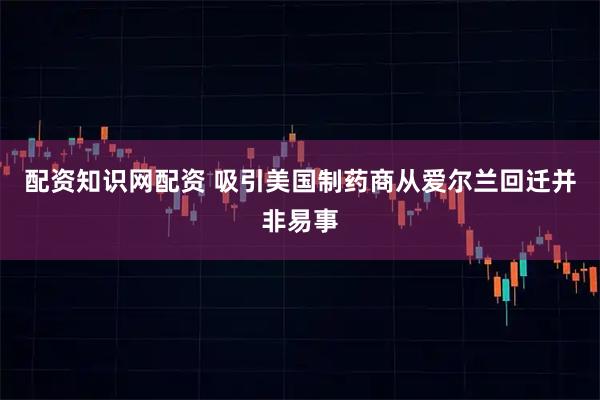 配资知识网配资 吸引美国制药商从爱尔兰回迁并非易事
