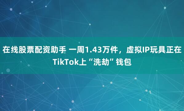 在线股票配资助手 一周1.43万件,虚拟IP玩具正在TikTok上“洗劫”钱包