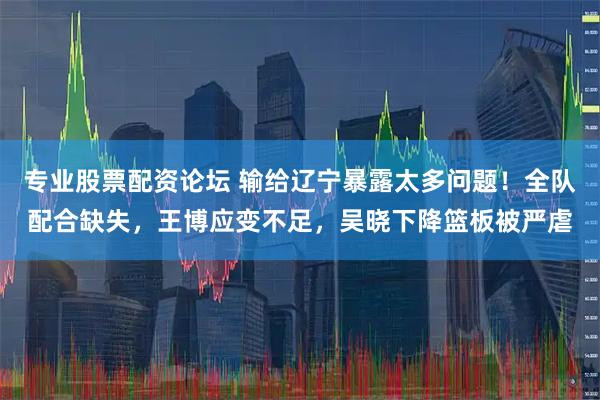 专业股票配资论坛 输给辽宁暴露太多问题!全队配合缺失,王博应变不足,吴晓下降篮板被严虐