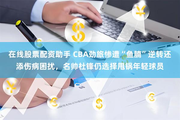 在线股票配资助手 CBA劲旅惨遭“鱼腩”逆转还添伤病困扰，名帅杜锋仍选择甩锅年轻球员