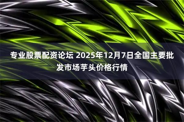 专业股票配资论坛 2025年12月7日全国主要批发市场芋头价格行情