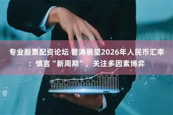 专业股票配资论坛 管涛展望2026年人民币汇率：慎言“新周期”，关注多因素博弈