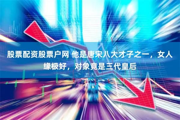 股票配资股票户网 他是唐宋八大才子之一，女人缘极好，对象竟是三代皇后