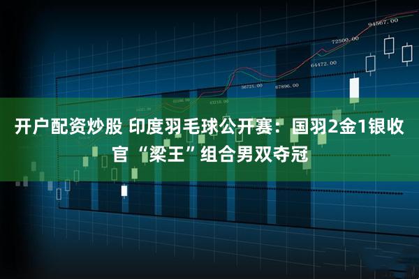 开户配资炒股 印度羽毛球公开赛：国羽2金1银收官 “梁王”组合男双夺冠