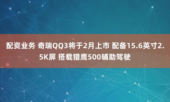 配资业务 奇瑞QQ3将于2月上市 配备15.6英寸2.5K屏 搭载猎鹰500辅助驾驶