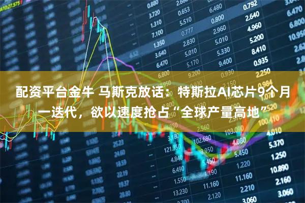 配资平台金牛 马斯克放话：特斯拉AI芯片9个月一迭代，欲以速度抢占“全球产量高地”