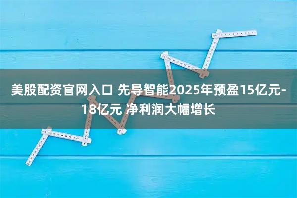 美股配资官网入口 先导智能2025年预盈15亿元-18亿元 净利润大幅增长