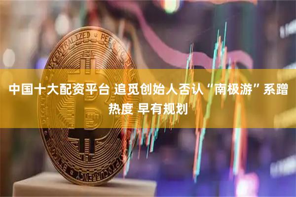 中国十大配资平台 追觅创始人否认“南极游”系蹭热度 早有规划