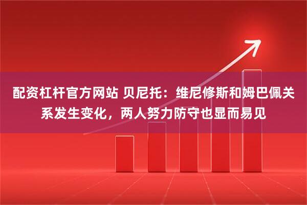 配资杠杆官方网站 贝尼托：维尼修斯和姆巴佩关系发生变化，两人努力防守也显而易见