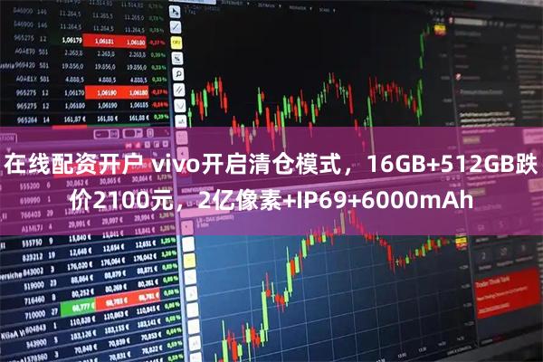 在线配资开户 vivo开启清仓模式，16GB+512GB跌价2100元，2亿像素+IP69+6000mAh