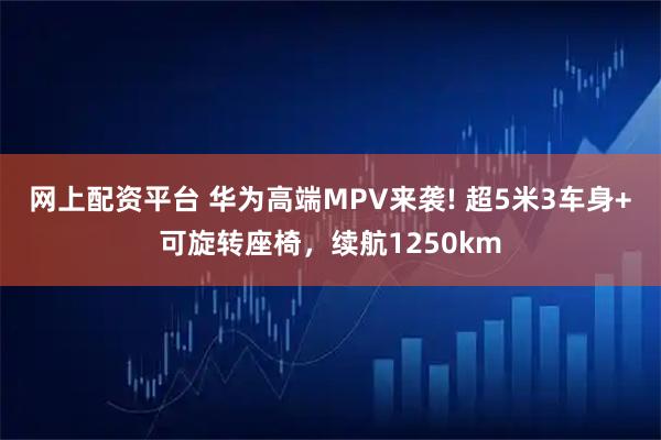 网上配资平台 华为高端MPV来袭! 超5米3车身+可旋转座椅，续航1250km