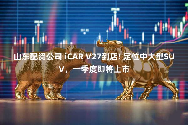 山东配资公司 iCAR V27到店! 定位中大型SUV，一季度即将上市