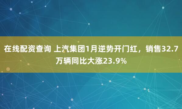 在线配资查询 上汽集团1月逆势开门红，销售32.7万辆同比大涨23.9%