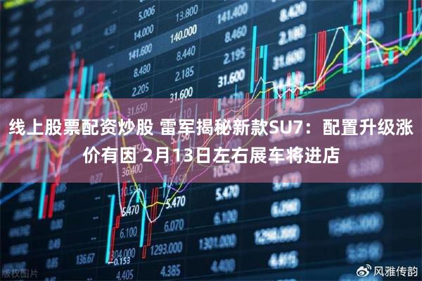 线上股票配资炒股 雷军揭秘新款SU7：配置升级涨价有因 2月13日左右展车将进店