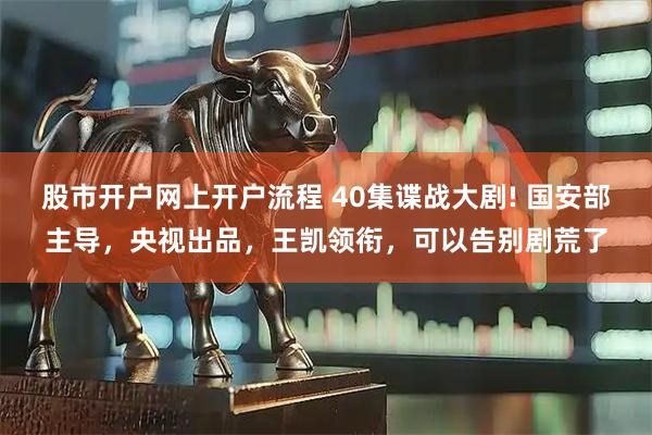 股市开户网上开户流程 40集谍战大剧! 国安部主导，央视出品，王凯领衔，可以告别剧荒了