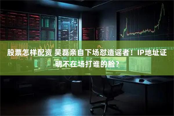 股票怎样配资 吴磊亲自下场怼造谣者！IP地址证明不在场打谁的脸？
