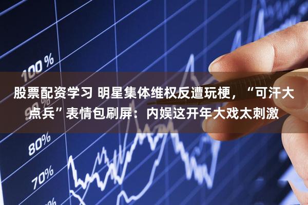 股票配资学习 明星集体维权反遭玩梗，“可汗大点兵”表情包刷屏：内娱这开年大戏太刺激