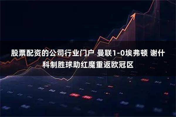 股票配资的公司行业门户 曼联1-0埃弗顿 谢什科制胜球助红魔重返欧冠区