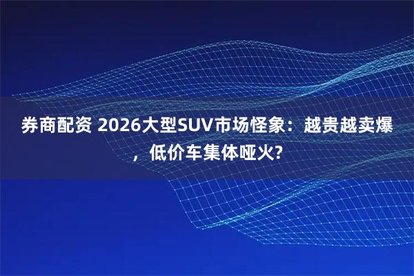 券商配资 2026大型SUV市场怪象：越贵越卖爆，低价车集体哑火?