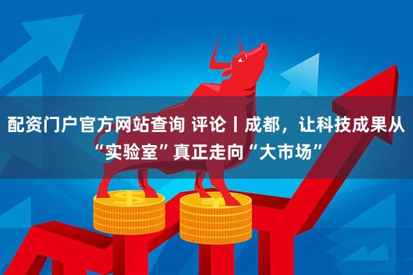 配资门户官方网站查询 评论丨成都，让科技成果从“实验室”真正走向“大市场”