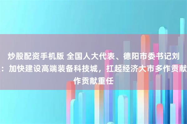 炒股配资手机版 全国人大代表、德阳市委书记刘光强：加快建设高端装备科技城，扛起经济大市多作贡献重任