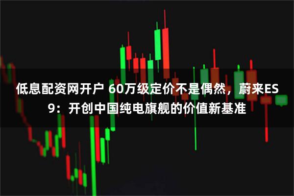 低息配资网开户 60万级定价不是偶然，蔚来ES9：开创中国纯电旗舰的价值新基准