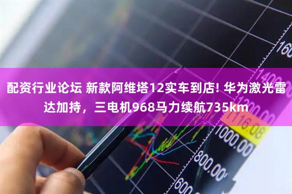 配资行业论坛 新款阿维塔12实车到店! 华为激光雷达加持，三电机968马力续航735km