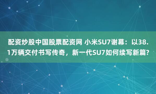 配资炒股中国股票配资网 小米SU7谢幕：以38.1万辆交付书写传奇，新一代SU7如何续写新篇?
