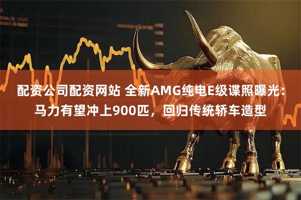 配资公司配资网站 全新AMG纯电E级谍照曝光：马力有望冲上900匹，回归传统轿车造型