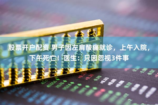 股票开户配资 男子因左肩酸痛就诊，上午入院，下午死亡！医生：只因忽视3件事