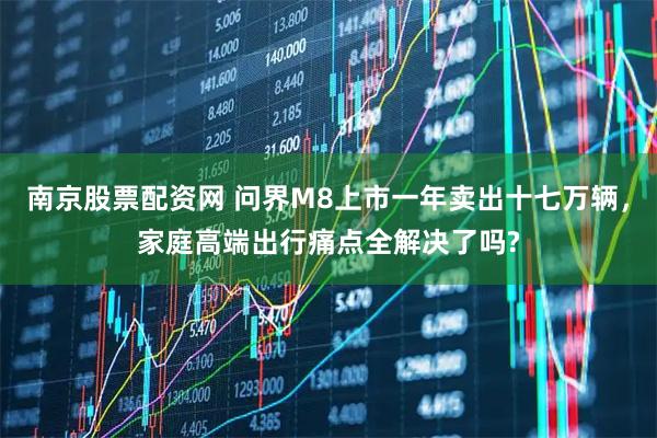 南京股票配资网 问界M8上市一年卖出十七万辆，家庭高端出行痛点全解决了吗?