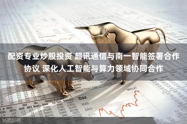 配资专业炒股投资 超讯通信与南一智能签署合作协议 深化人工智能与算力领域协同合作