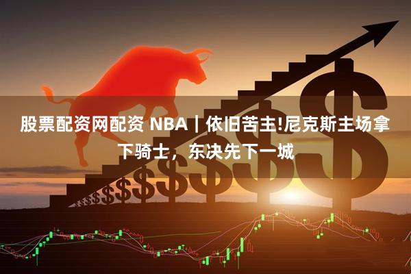 股票配资网配资 NBA｜依旧苦主!尼克斯主场拿下骑士，东决先下一城