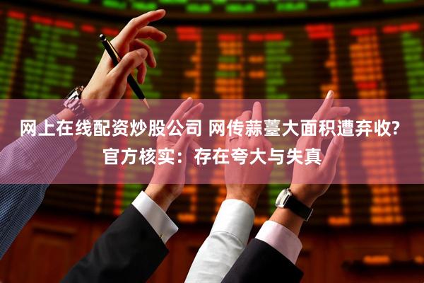 网上在线配资炒股公司 网传蒜薹大面积遭弃收? 官方核实：存在夸大与失真