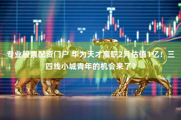 专业股票配资门户 华为天才离职2月估值1亿！三四线小城青年的机会来了？