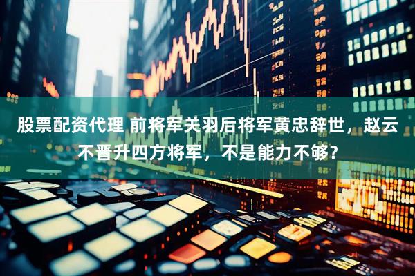 股票配资代理 前将军关羽后将军黄忠辞世，赵云不晋升四方将军，不是能力不够？