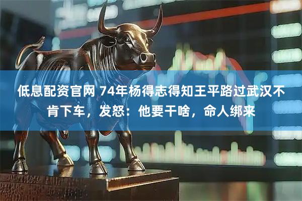 低息配资官网 74年杨得志得知王平路过武汉不肯下车，发怒：他要干啥，命人绑来