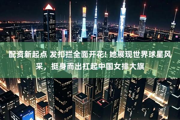 配资新起点 发扣拦全面开花! 她展现世界球星风采，挺身而出扛起中国女排大旗