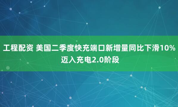 工程配资 美国二季度快充端口新增量同比下滑10% 迈入充电2.0阶段