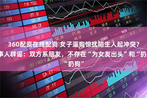 360配资在线配资 女子遛狗惊扰陌生人起冲突？当事人辟谣：双方系朋友，不存在“为女友出头”和“扔狗”